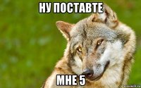 ну поставте мне 5