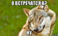 о встречатся а? ну