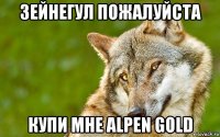 зейнегул пожалуйста купи мне alpen gold