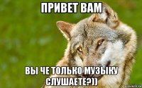 привет вам вы че только музыку слушаете?))