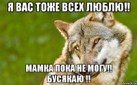 я вас тоже всех люблю!! мамка пока не могу!! бусякаю !!