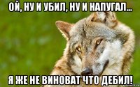 ой, ну и убил, ну и напугал... я же не виноват что дебил!