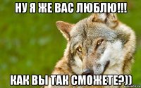 ну я же вас люблю!!! как вы так сможете?))