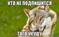 кто не подпишится того укушу