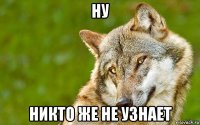 ну никто же не узнает