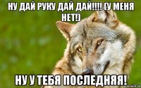 ну дай руку дай дай!!!! (у меня нет!) ну у тебя последняя!