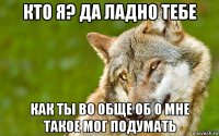 кто я? да ладно тебе как ты во обще об о мне такое мог подумать