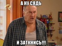 а ну сядь и заткнись!!!