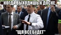 когда выходишь к доске... "щя всё будет"