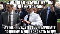 денег нет и не будет! ну а вы держитесь там а у меня будут! себе я зарплату подниму, а еще воровать буду!