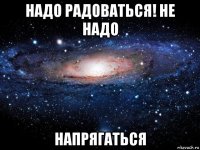 надо радоваться! не надо напрягаться