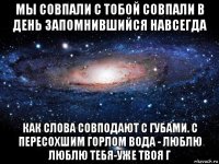 мы совпали с тобой совпали в день запомнившийся навсегда как слова совподают с губами. с пересохшим горлом вода - люблю люблю тебя-уже твоя г