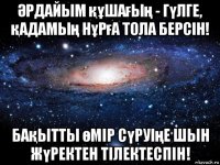 Әрдайым құшағың - гүлге, қадамың нұрға тола берсiн! бақытты өмiр сүруiңе шын жүректен тiлектеспiн!