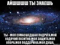 айшшшш ты знаешь ты - моя сумасшедшая подруга.мой ходячий позитив.моя защита.моя опора.моя поддержка.моя душа.