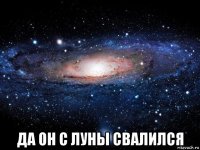  да он с луны свалился