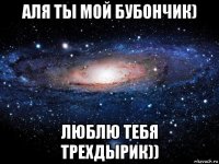 аля ты мой бубончик) люблю тебя трехдырик))