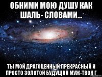 обними мою душу как шаль- словами... ты мой драгоценный прекрасный и просто золотой будущий муж-твоя г