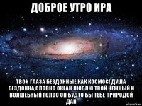 доброе утро ира твои глаза бездонные,как космос! душа бездонна,словно океан люблю твой нежный и волшебный голос он будто бы тебе природой дан