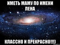 иметь маму по имени лена классно и прекрасно!!!)