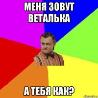 меня зовут веталька а тебя как?