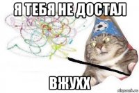 я тебя не достал вжухх