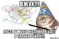 вжух!!! пусть у моего хозяина будет в тапках говно!!!