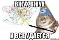 вжух,вжух и все удается