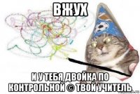 вжух и у тебя двойка по контрольной © твой учитель