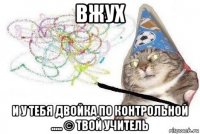 вжух и у тебя двойка по контрольной ..... © твой учитель