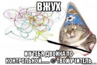 вжух и у тебя двойка по контрольной........ © твой учитель