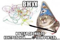 вжух и у тебя двойка по контрольной.......... © твой учитель