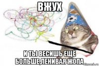 вжух и ты весишь ещё больше,ленивая жопа