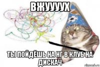 вжуууух ты пойдёшь на нг в клуб на дискач