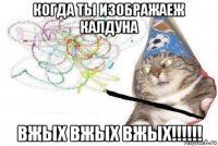 когда ты изображаеж калдуна вжых вжых вжых!!!!!!