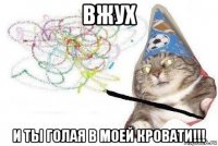 вжух и ты голая в моей кровати!!!