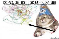 вжух, и тыыыы завжухан!!!! 