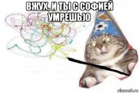 вжух, и ты с софией умрешь)0 