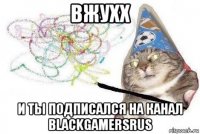 вжухх и ты подписался на канал blackgamersrus