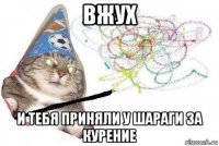 вжух и тебя приняли у шараги за курение