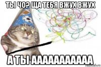 ты чо? ща тебя вжух вжух а ты ааааааааааа