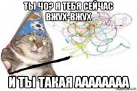 ты чо? я тебя сейчас вжух-вжух и ты такая аааааааа