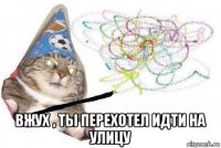  вжух , ты перехотел идти на улицу