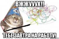 вжжууух!! тебе завтра на работу!