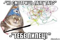 -"не смотришь fairy tail?" -"тебе пипец! "