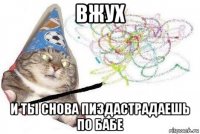 вжух и ты снова пиздастрадаешь по бабе