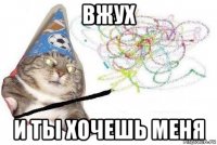 вжух и ты хочешь меня