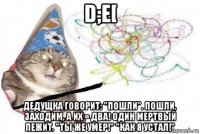 d;e[ дедущка говорит: "пошли". пошли. заходим, а их = два! один мертвый лежит. "ты же умер!" "как я устал!"