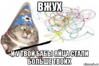 вжух и у твой бабы яйца стали больше твоих