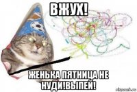 вжух! женька пятница не нуди!выпей!