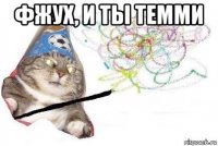 фжух, и ты темми 